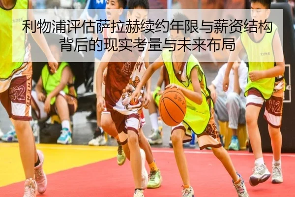 利物浦评估萨拉赫续约年限与薪资结构背后的现实考量与未来布局