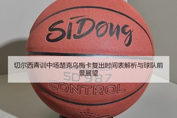 切尔西青训中场楚克乌梅卡复出时间表解析与球队前景展望